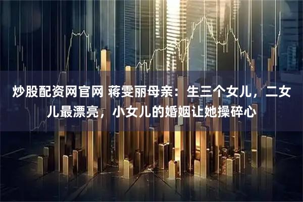 炒股配资网官网 蒋雯丽母亲：生三个女儿，二女儿最漂亮，小女儿的婚姻让她操碎心