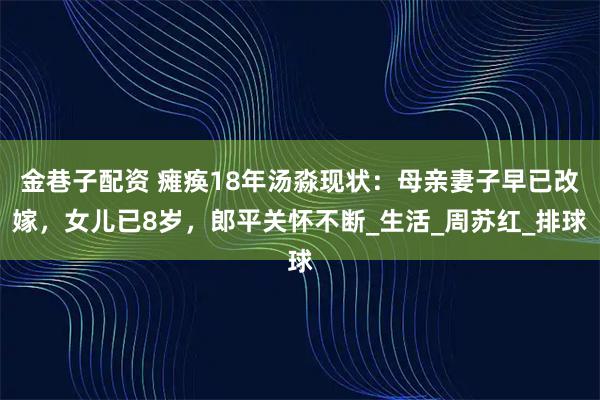 金巷子配资 瘫痪18年汤淼现状：母亲妻子早已改嫁，女儿已8岁，郎平关怀不断_生活_周苏红_排球
