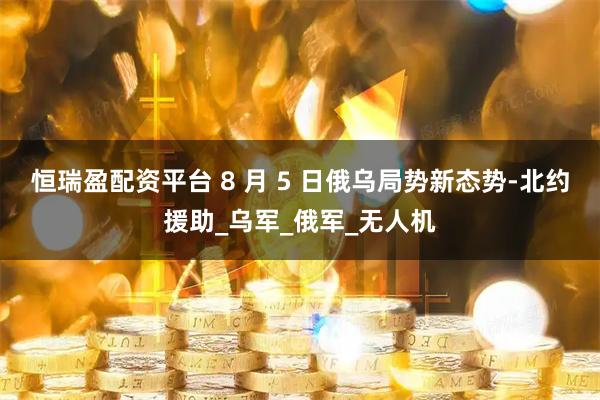 恒瑞盈配资平台 8 月 5 日俄乌局势新态势-北约援助_乌军_俄军_无人机