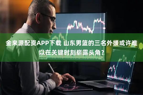 金来源配资APP下载 山东男篮的三名外援或许难以在关键时刻崭露头角？
