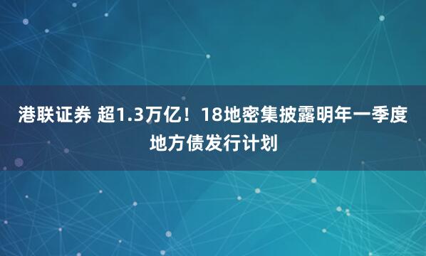 港联证券 超1.3万亿！18地密集披露明年一季度地方债发行计划