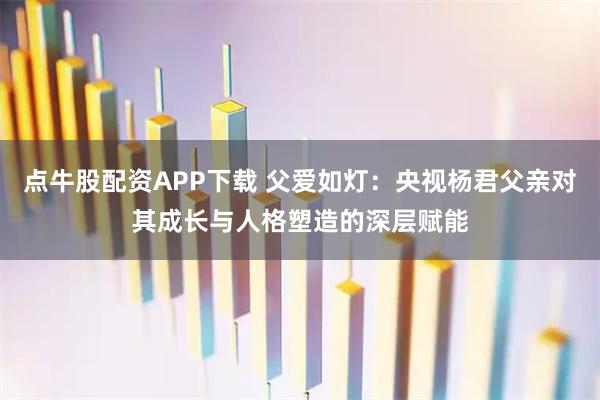 点牛股配资APP下载 父爱如灯：央视杨君父亲对其成长与人格塑造的深层赋能