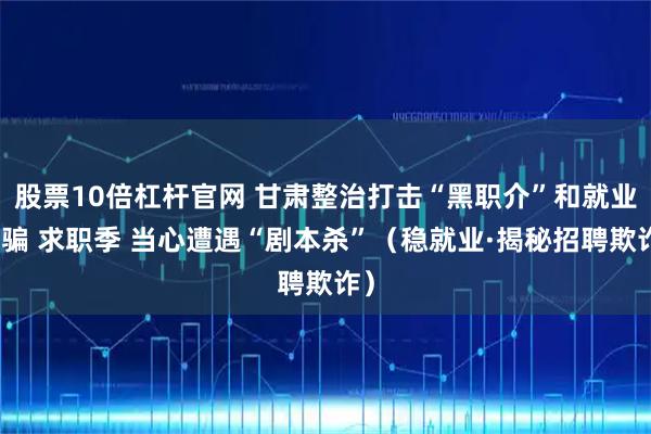 股票10倍杠杆官网 甘肃整治打击“黑职介”和就业诈骗 求职季 当心遭遇“剧本杀”（稳就业·揭秘招聘欺诈）