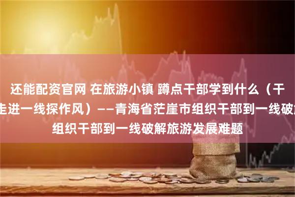 还能配资官网 在旅游小镇 蹲点干部学到什么（干部状态新观察·走进一线探作风）——青海省茫崖市组织干部到一线破解旅游发展难题