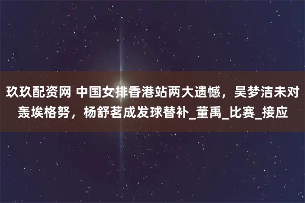 玖玖配资网 中国女排香港站两大遗憾，吴梦洁未对轰埃格努，杨舒茗成发球替补_董禹_比赛_接应