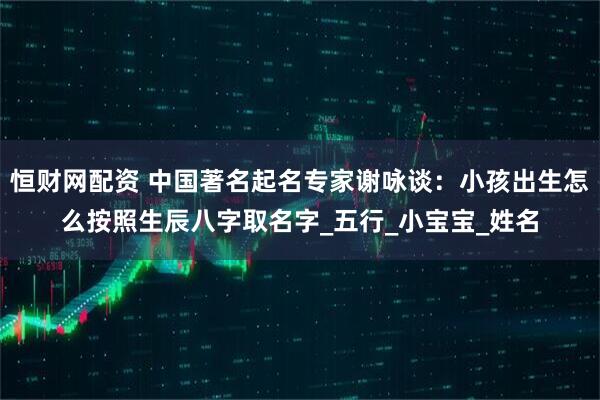 恒财网配资 中国著名起名专家谢咏谈：小孩出生怎么按照生辰八字取名字_五行_小宝宝_姓名