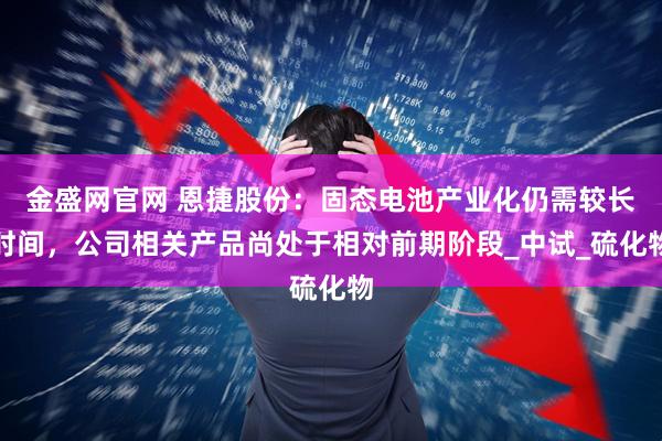 金盛网官网 恩捷股份：固态电池产业化仍需较长时间，公司相关产品尚处于相对前期阶段_中试_硫化物