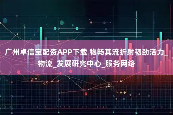 广州卓信宝配资APP下载 物畅其流折射韧劲活力_物流_发展研究中心_服务网络