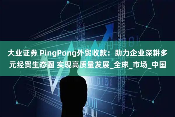 大业证券 PingPong外贸收款：助力企业深耕多元经贸生态圈 实现高质量发展_全球_市场_中国