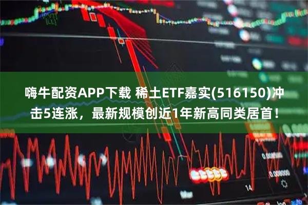 嗨牛配资APP下载 稀土ETF嘉实(516150)冲击5连涨，最新规模创近1年新高同类居首！