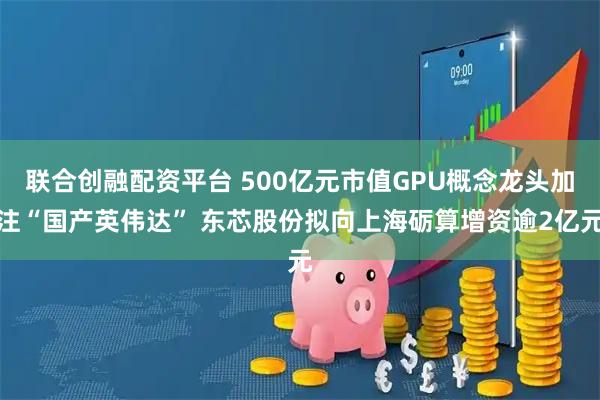 联合创融配资平台 500亿元市值GPU概念龙头加注“国产英伟达” 东芯股份拟向上海砺算增资逾2亿元