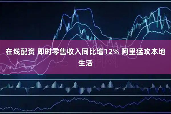 在线配资 即时零售收入同比增12% 阿里猛攻本地生活