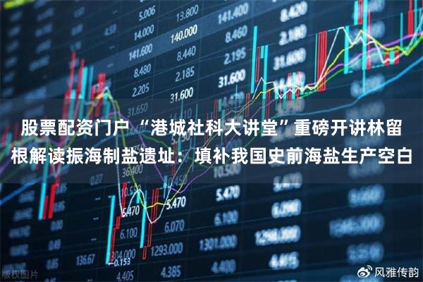 股票配资门户 “港城社科大讲堂”重磅开讲林留根解读振海制盐遗址：填补我国史前海盐生产空白
