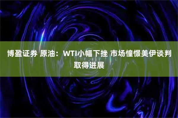 博盈证券 原油:WTI小幅下挫 市场憧憬美伊谈判取得进展